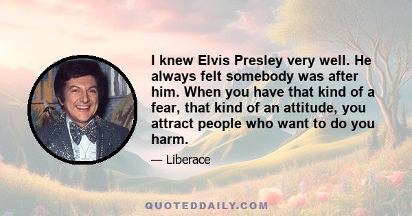 I knew Elvis Presley very well. He always felt somebody was after him. When you have that kind of a fear, that kind of an attitude, you attract people who want to do you harm.