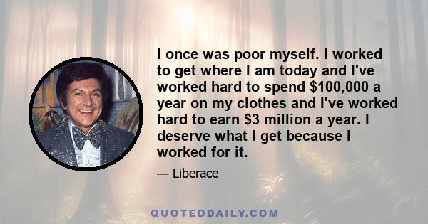 I once was poor myself. I worked to get where I am today and I've worked hard to spend $100,000 a year on my clothes and I've worked hard to earn $3 million a year. I deserve what I get because I worked for it.