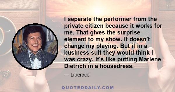 I separate the performer from the private citizen because it works for me. That gives the surprise element to my show. It doesn't change my playing. But if in a business suit they would think I was crazy. It's like