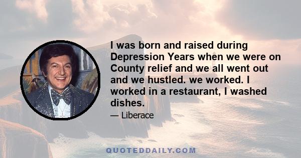 I was born and raised during Depression Years when we were on County relief and we all went out and we hustled. we worked. I worked in a restaurant, I washed dishes.