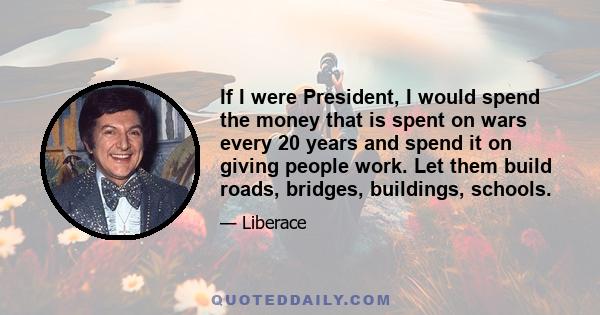 If I were President, I would spend the money that is spent on wars every 20 years and spend it on giving people work. Let them build roads, bridges, buildings, schools.