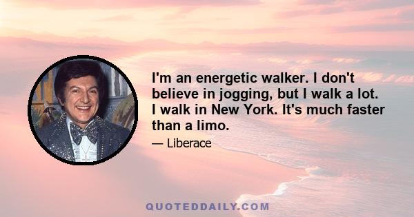 I'm an energetic walker. I don't believe in jogging, but I walk a lot. I walk in New York. It's much faster than a limo.