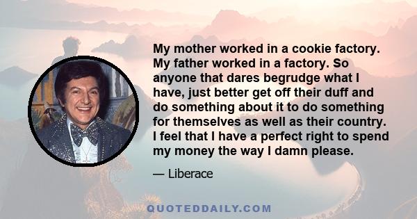 My mother worked in a cookie factory. My father worked in a factory. So anyone that dares begrudge what I have, just better get off their duff and do something about it to do something for themselves as well as their