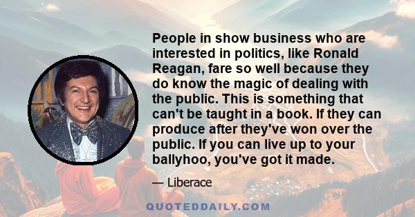 People in show business who are interested in politics, like Ronald Reagan, fare so well because they do know the magic of dealing with the public. This is something that can't be taught in a book. If they can produce