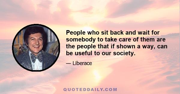 People who sit back and wait for somebody to take care of them are the people that if shown a way, can be useful to our society.