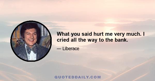 What you said hurt me very much. I cried all the way to the bank.