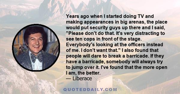 Years ago when I started doing TV and making appearances in big arenas, the place would put security guys up there and I said, Please don't do that. It's very distracting to see ten cops in front of the stage.