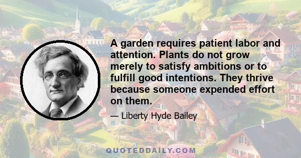 A garden requires patient labor and attention. Plants do not grow merely to satisfy ambitions or to fulfill good intentions. They thrive because someone expended effort on them.