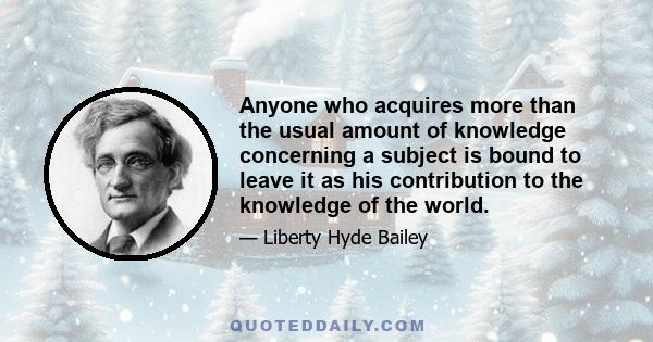 Anyone who acquires more than the usual amount of knowledge concerning a subject is bound to leave it as his contribution to the knowledge of the world.