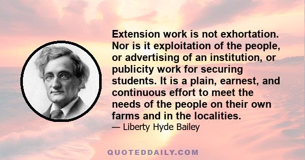 Extension work is not exhortation. Nor is it exploitation of the people, or advertising of an institution, or publicity work for securing students. It is a plain, earnest, and continuous effort to meet the needs of the