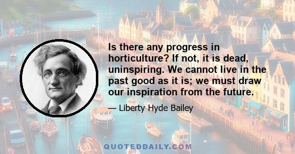 Is there any progress in horticulture? If not, it is dead, uninspiring. We cannot live in the past good as it is; we must draw our inspiration from the future.