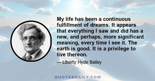 My life has been a continuous fulfillment of dreams. It appears that everything I saw and did has a new, and perhaps, more significant meaning, every time I see it. The earth is good. It is a privilege to live thereon.