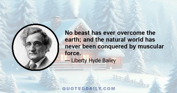 No beast has ever overcome the earth; and the natural world has never been conquered by muscular force.