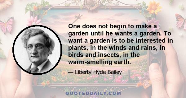 One does not begin to make a garden until he wants a garden. To want a garden is to be interested in plants, in the winds and rains, in birds and insects, in the warm-smelling earth.