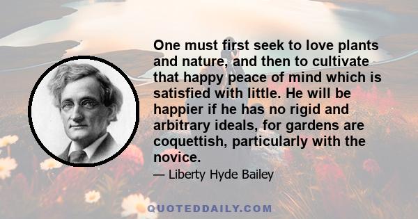 One must first seek to love plants and nature, and then to cultivate that happy peace of mind which is satisfied with little. He will be happier if he has no rigid and arbitrary ideals, for gardens are coquettish,