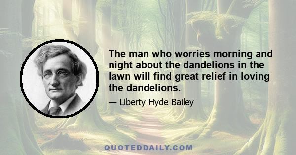 The man who worries morning and night about the dandelions in the lawn will find great relief in loving the dandelions.