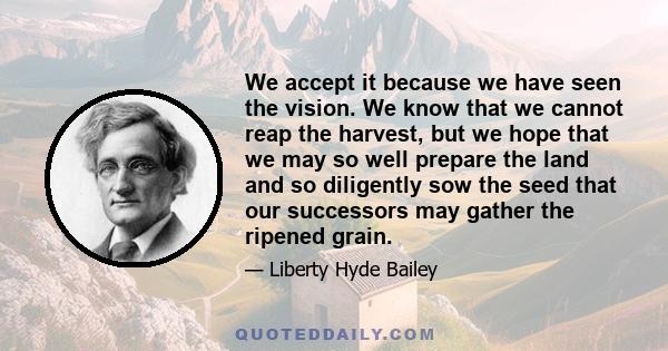 We accept it because we have seen the vision. We know that we cannot reap the harvest, but we hope that we may so well prepare the land and so diligently sow the seed that our successors may gather the ripened grain.