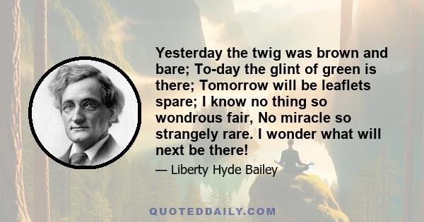 Yesterday the twig was brown and bare; To-day the glint of green is there; Tomorrow will be leaflets spare; I know no thing so wondrous fair, No miracle so strangely rare. I wonder what will next be there!