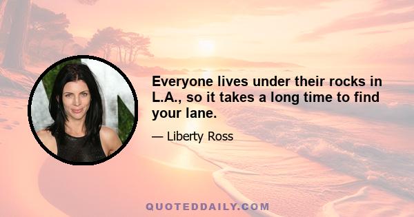 Everyone lives under their rocks in L.A., so it takes a long time to find your lane.