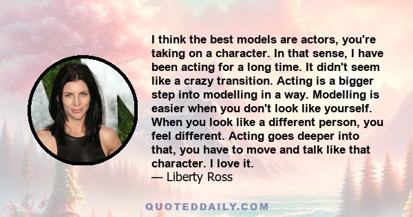 I think the best models are actors, you're taking on a character. In that sense, I have been acting for a long time. It didn't seem like a crazy transition. Acting is a bigger step into modelling in a way. Modelling is