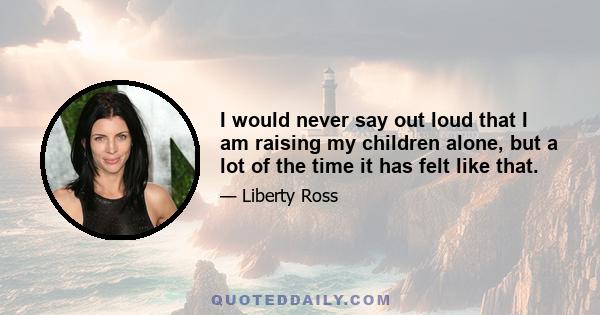 I would never say out loud that I am raising my children alone, but a lot of the time it has felt like that.