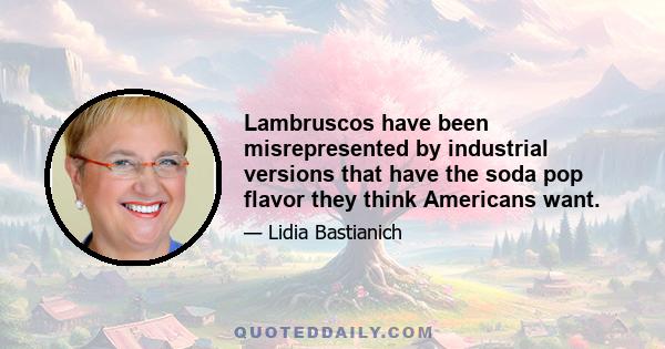 Lambruscos have been misrepresented by industrial versions that have the soda pop flavor they think Americans want.