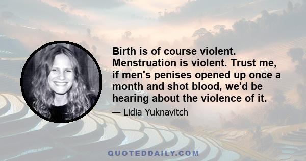 Birth is of course violent. Menstruation is violent. Trust me, if men's penises opened up once a month and shot blood, we'd be hearing about the violence of it.