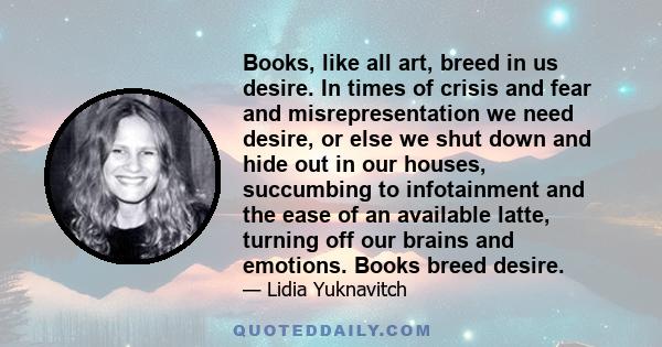 Books, like all art, breed in us desire. In times of crisis and fear and misrepresentation we need desire, or else we shut down and hide out in our houses, succumbing to infotainment and the ease of an available latte,