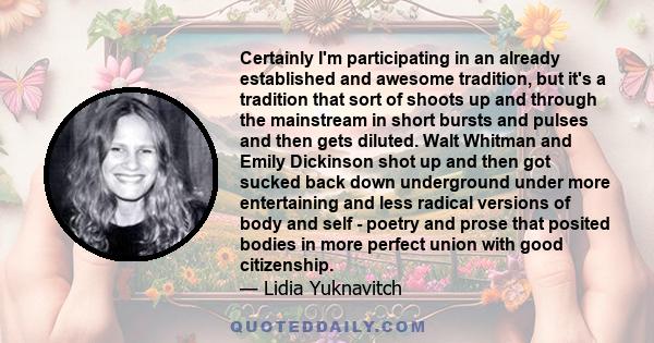 Certainly I'm participating in an already established and awesome tradition, but it's a tradition that sort of shoots up and through the mainstream in short bursts and pulses and then gets diluted. Walt Whitman and