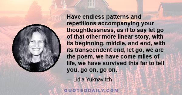 Have endless patterns and repetitions accompanying your thoughtlessness, as if to say let go of that other more linear story, with its beginning, middle, and end, with its transcendent end, let go, we are the poem, we