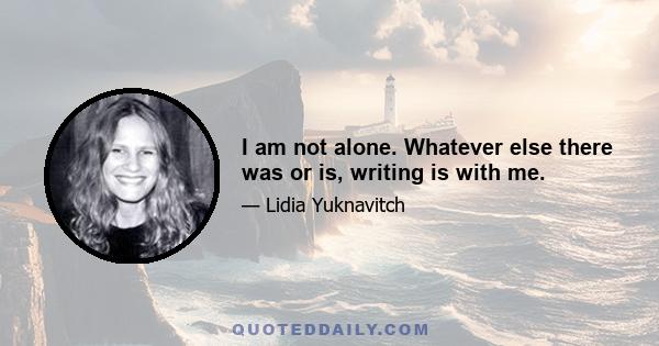 I am not alone. Whatever else there was or is, writing is with me.