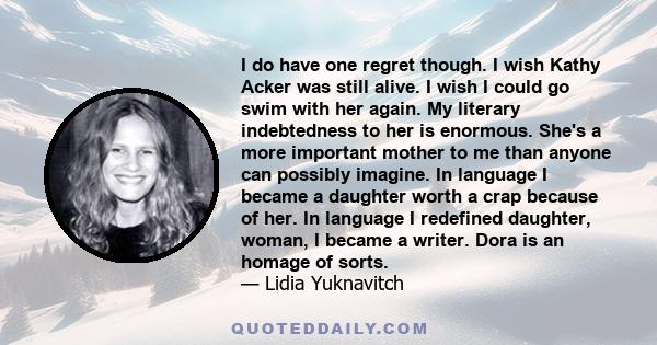 I do have one regret though. I wish Kathy Acker was still alive. I wish I could go swim with her again. My literary indebtedness to her is enormous. She's a more important mother to me than anyone can possibly imagine.