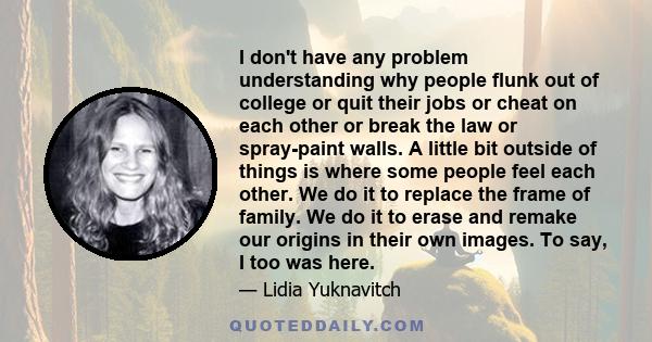 I don't have any problem understanding why people flunk out of college or quit their jobs or cheat on each other or break the law or spray-paint walls. A little bit outside of things is where some people feel each