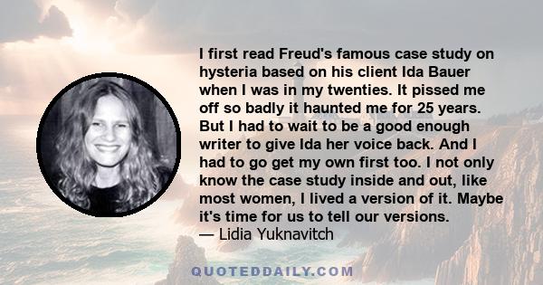 I first read Freud's famous case study on hysteria based on his client Ida Bauer when I was in my twenties. It pissed me off so badly it haunted me for 25 years. But I had to wait to be a good enough writer to give Ida