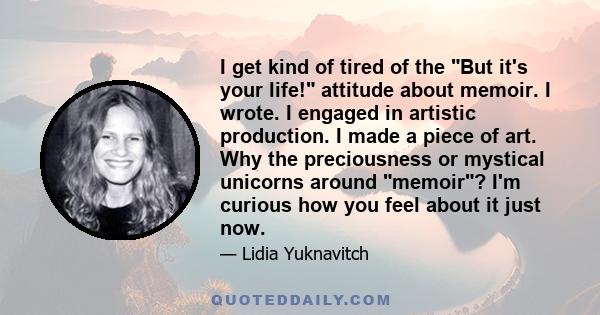 I get kind of tired of the But it's your life! attitude about memoir. I wrote. I engaged in artistic production. I made a piece of art. Why the preciousness or mystical unicorns around memoir? I'm curious how you feel