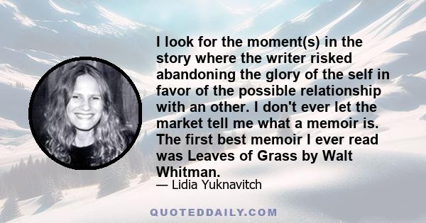 I look for the moment(s) in the story where the writer risked abandoning the glory of the self in favor of the possible relationship with an other. I don't ever let the market tell me what a memoir is. The first best