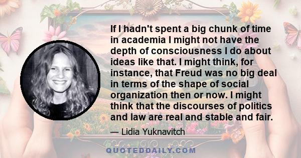 If I hadn't spent a big chunk of time in academia I might not have the depth of consciousness I do about ideas like that. I might think, for instance, that Freud was no big deal in terms of the shape of social