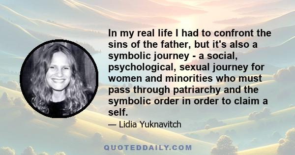 In my real life I had to confront the sins of the father, but it's also a symbolic journey - a social, psychological, sexual journey for women and minorities who must pass through patriarchy and the symbolic order in