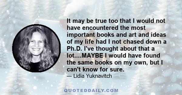 It may be true too that I would not have encountered the most important books and art and ideas of my life had I not chased down a Ph.D. I've thought about that a lot....MAYBE I would have found the same books on my