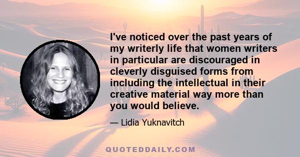 I've noticed over the past years of my writerly life that women writers in particular are discouraged in cleverly disguised forms from including the intellectual in their creative material way more than you would