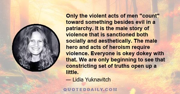 Only the violent acts of men count toward something besides evil in a patriarchy. It is the male story of violence that is sanctioned both socially and aesthetically. The male hero and acts of heroism require violence.