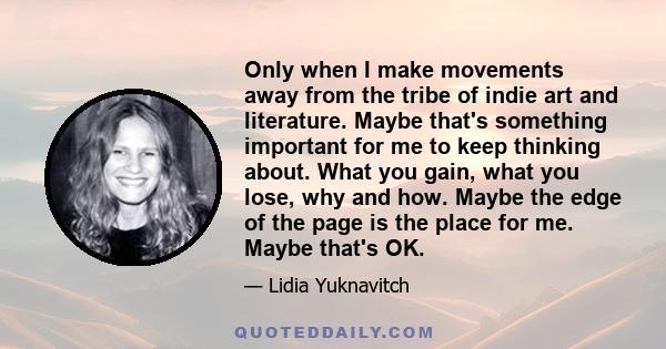 Only when I make movements away from the tribe of indie art and literature. Maybe that's something important for me to keep thinking about. What you gain, what you lose, why and how. Maybe the edge of the page is the