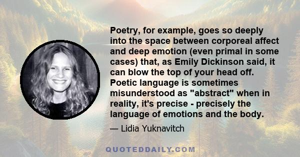 Poetry, for example, goes so deeply into the space between corporeal affect and deep emotion (even primal in some cases) that, as Emily Dickinson said, it can blow the top of your head off. Poetic language is sometimes