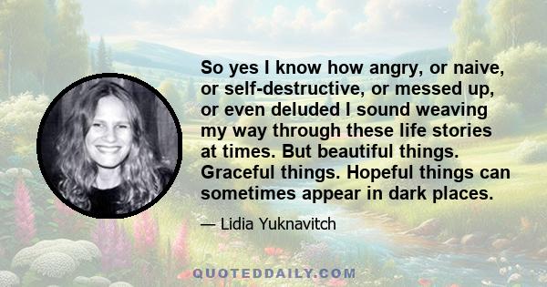 So yes I know how angry, or naive, or self-destructive, or messed up, or even deluded I sound weaving my way through these life stories at times. But beautiful things. Graceful things. Hopeful things can sometimes