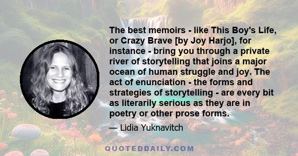 The best memoirs - like This Boy's Life, or Crazy Brave [by Joy Harjo], for instance - bring you through a private river of storytelling that joins a major ocean of human struggle and joy. The act of enunciation - the