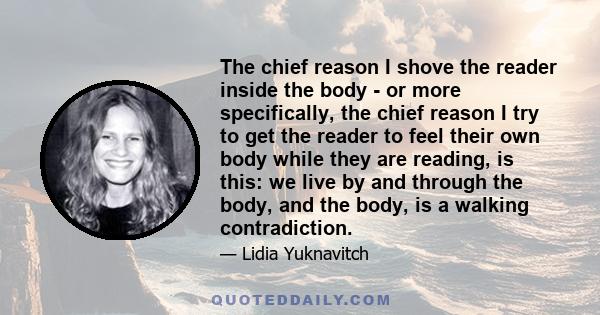 The chief reason I shove the reader inside the body - or more specifically, the chief reason I try to get the reader to feel their own body while they are reading, is this: we live by and through the body, and the body, 