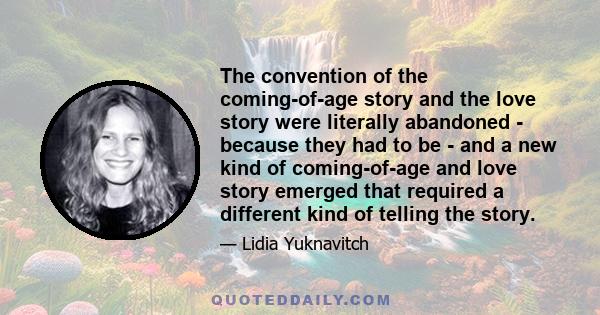 The convention of the coming-of-age story and the love story were literally abandoned - because they had to be - and a new kind of coming-of-age and love story emerged that required a different kind of telling the story.