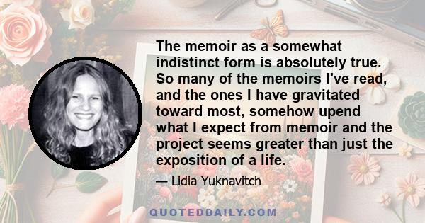 The memoir as a somewhat indistinct form is absolutely true. So many of the memoirs I've read, and the ones I have gravitated toward most, somehow upend what I expect from memoir and the project seems greater than just