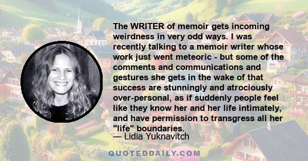 The WRITER of memoir gets incoming weirdness in very odd ways. I was recently talking to a memoir writer whose work just went meteoric - but some of the comments and communications and gestures she gets in the wake of