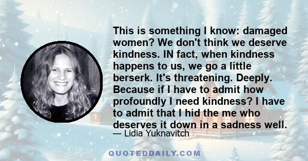 This is something I know: damaged women? We don't think we deserve kindness. IN fact, when kindness happens to us, we go a little berserk. It's threatening. Deeply. Because if I have to admit how profoundly I need